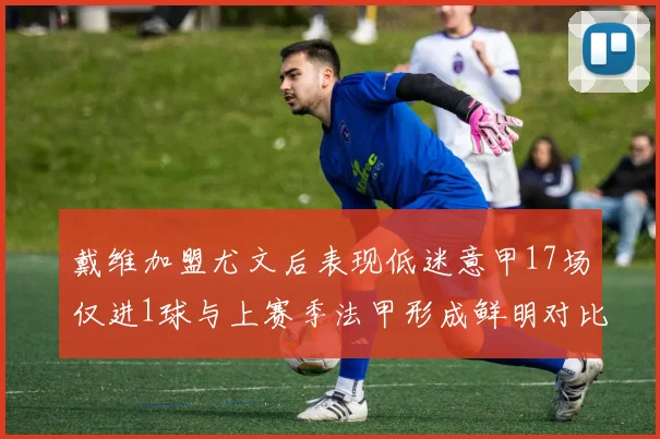 戴维加盟尤文后表现低迷意甲17场仅进1球与上赛季法甲形成鲜明对比