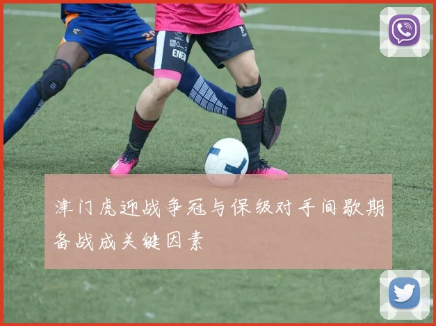 津门虎迎战争冠与保级对手间歇期备战成关键因素