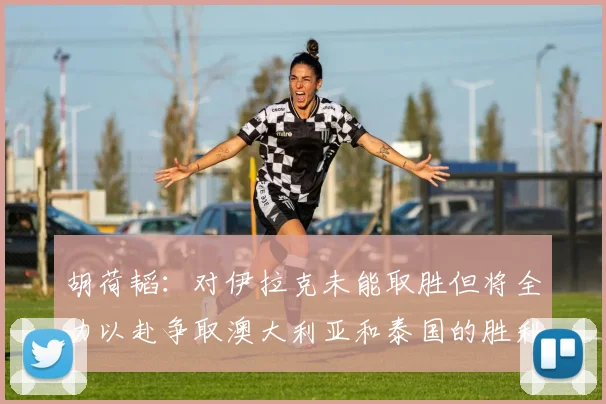 胡荷韬：对伊拉克未能取胜但将全力以赴争取澳大利亚和泰国的胜利