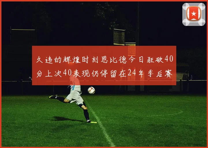 久违的辉煌时刻恩比德今日狂砍40分上次40表现仍停留在24年季后赛