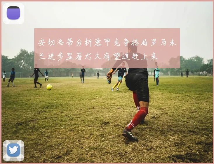 安切洛蒂分析意甲竞争格局罗马米兰进步显著尤文有望追赶上来