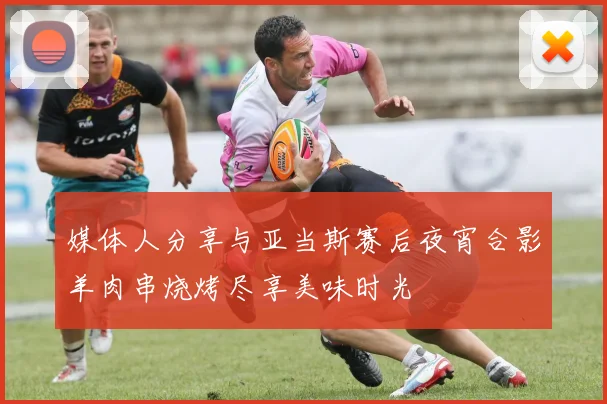 媒体人分享与亚当斯赛后夜宵合影羊肉串烧烤尽享美味时光