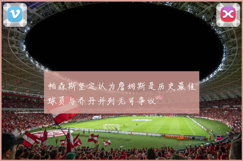 帕森斯坚定认为詹姆斯是历史最佳球员与乔丹并列无可争议