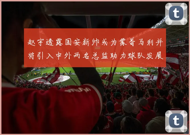 赵宇透露国安新帅或为蒙哥马利并将引入中外两名总监助力球队发展