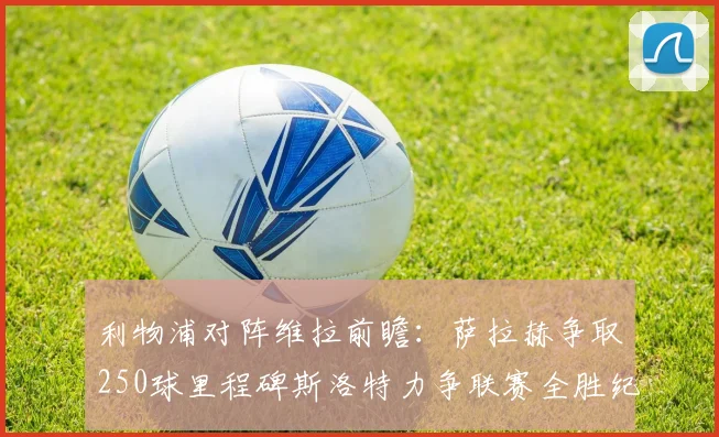 利物浦对阵维拉前瞻：萨拉赫争取250球里程碑斯洛特力争联赛全胜纪录