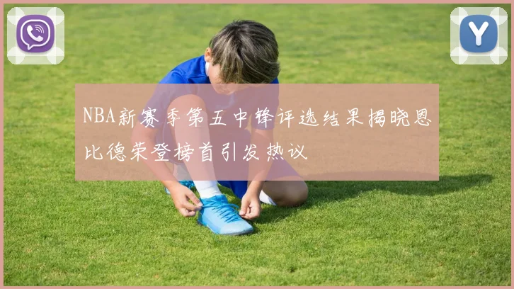 NBA新赛季第五中锋评选结果揭晓恩比德荣登榜首引发热议