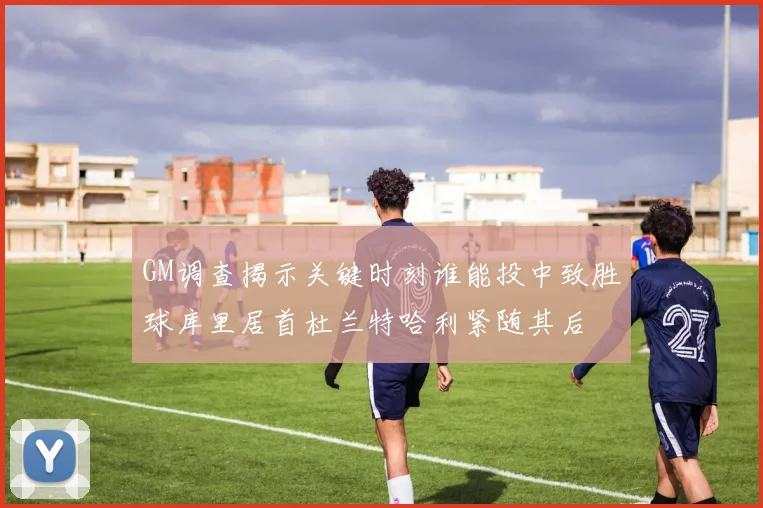 GM调查揭示关键时刻谁能投中致胜球库里居首杜兰特哈利紧随其后