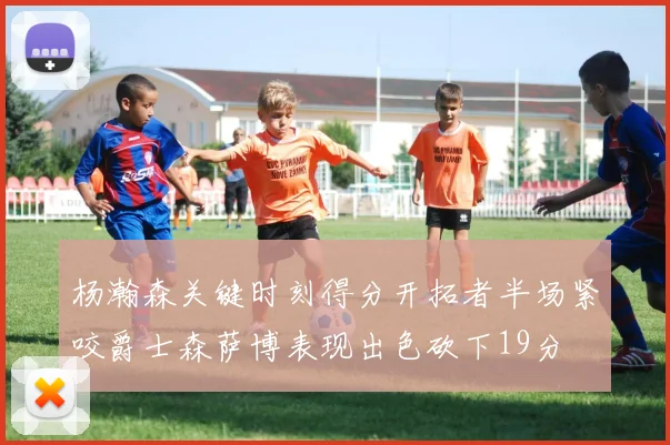 杨瀚森关键时刻得分开拓者半场紧咬爵士森萨博表现出色砍下19分