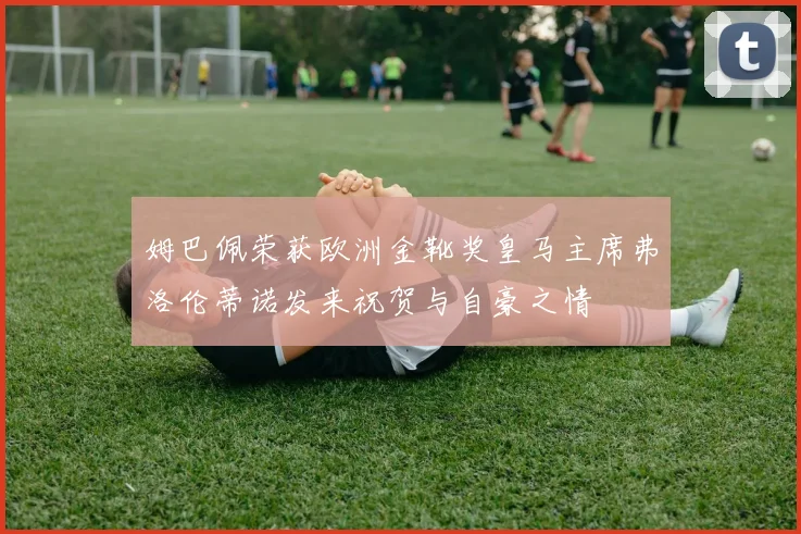姆巴佩荣获欧洲金靴奖皇马主席弗洛伦蒂诺发来祝贺与自豪之情