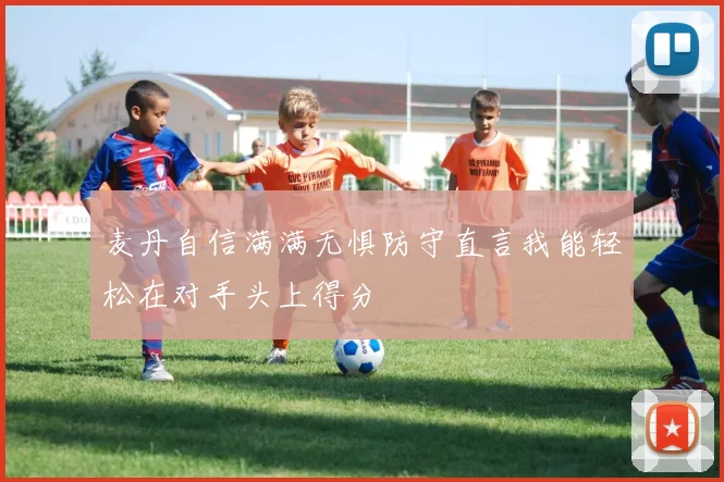 麦丹自信满满无惧防守直言我能轻松在对手头上得分