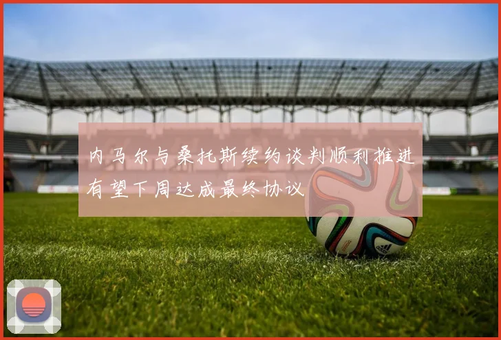 内马尔与桑托斯续约谈判顺利推进有望下周达成最终协议