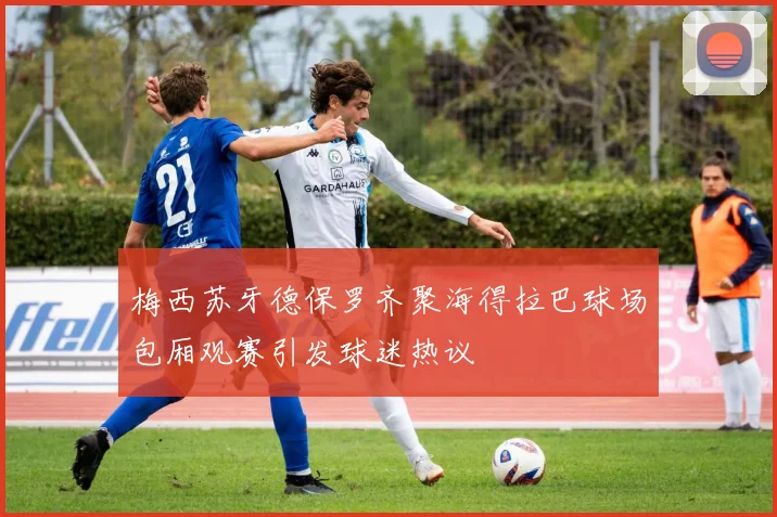 梅西苏牙德保罗齐聚海得拉巴球场包厢观赛引发球迷热议