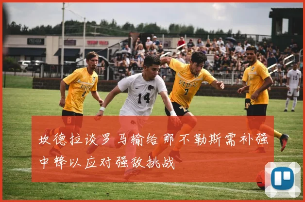 坎德拉谈罗马输给那不勒斯需补强中锋以应对强敌挑战