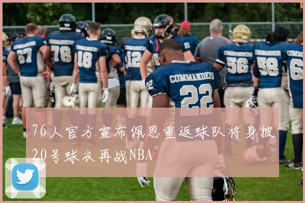 76人官方宣布佩恩重返球队将身披20号球衣再战NBA